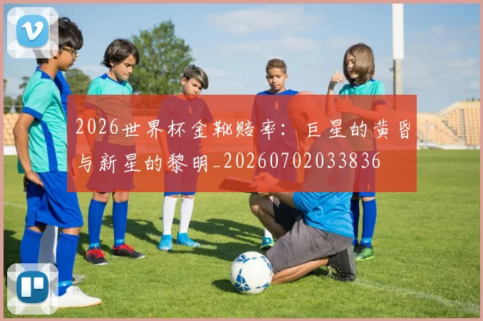 2026世界杯金靴赔率：巨星的黄昏与新星的黎明_20260702033836
