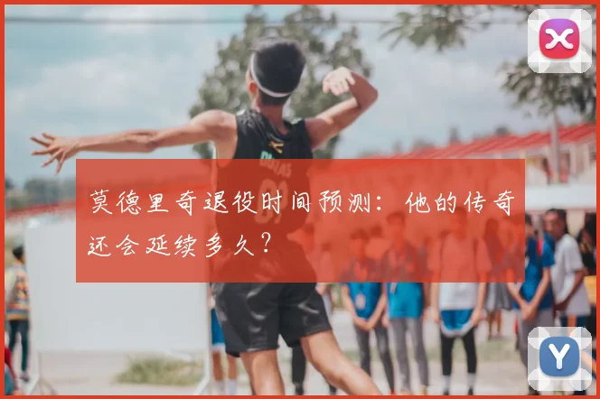 莫德里奇退役时间预测：他的传奇还会延续多久？