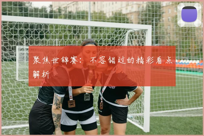 聚焦世锦赛：不容错过的精彩看点解析