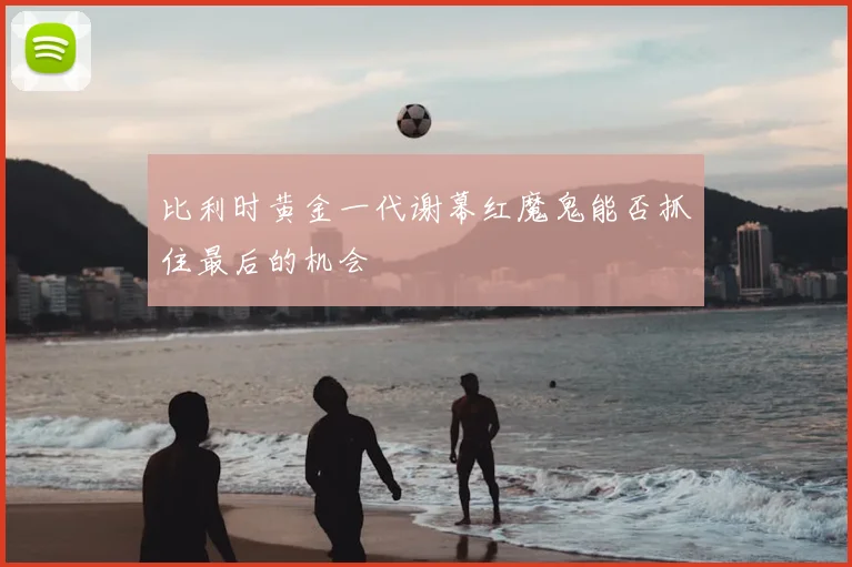比利时黄金一代谢幕红魔鬼能否抓住最后的机会