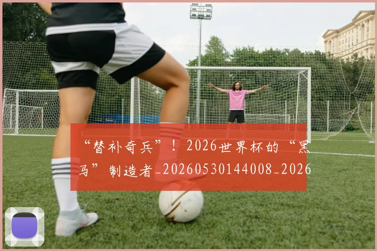 “替补奇兵”！2026世界杯的“黑马”制造者_20260530144008_20260702172750