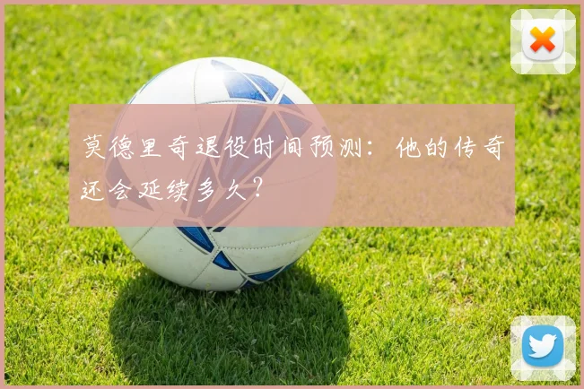 莫德里奇退役时间预测：他的传奇还会延续多久？