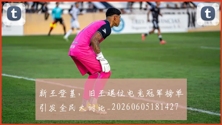 新王登基，旧王退位电竞冠军榜单引发全民大讨论_20260605181427