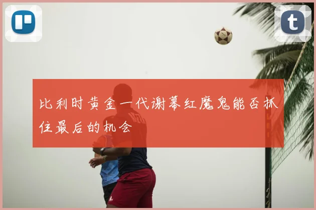 比利时黄金一代谢幕红魔鬼能否抓住最后的机会