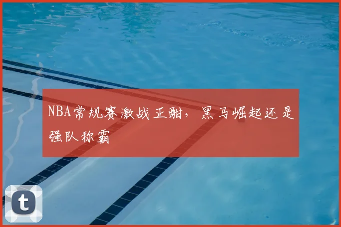 NBA常规赛激战正酣，黑马崛起还是强队称霸